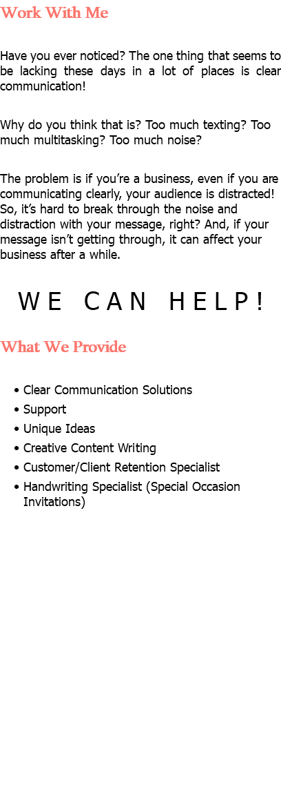 Work With Me Have you ever noticed? The one thing that seems to be lacking these days in a lot of places is clear communication! Why do you think that is? Too much texting? Too much multitasking? Too much noise? The problem is if you’re a business, even if you are communicating clearly, your audience is distracted! So, it’s hard to break through the noise and distraction with your message, right? And, if your message isn’t getting through, it can affect your business after a while. WE CAN HELP! What We Provide Clear Communication Solutions Support Unique Ideas Creative Content Writing Customer/Client Retention Specialist Handwriting Specialist (Special Occasion Invitations)
